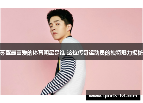 苏醒最喜爱的体育明星是谁 这位传奇运动员的独特魅力揭秘