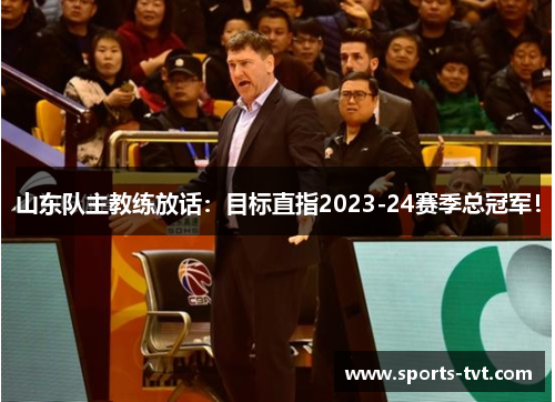山东队主教练放话：目标直指2023-24赛季总冠军！